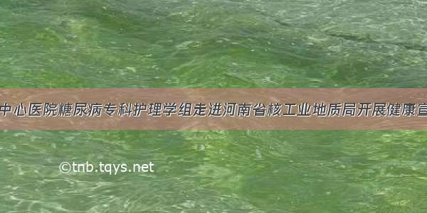 信阳市中心医院糖尿病专科护理学组走进河南省核工业地质局开展健康宣讲活动