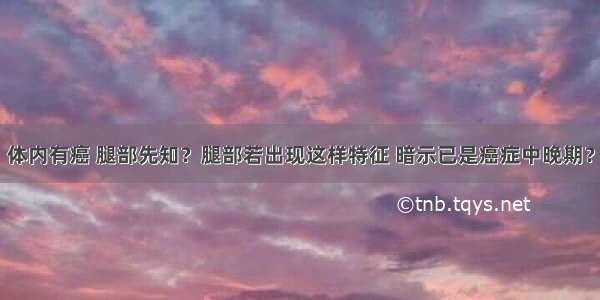 体内有癌 腿部先知？腿部若出现这样特征 暗示已是癌症中晚期？