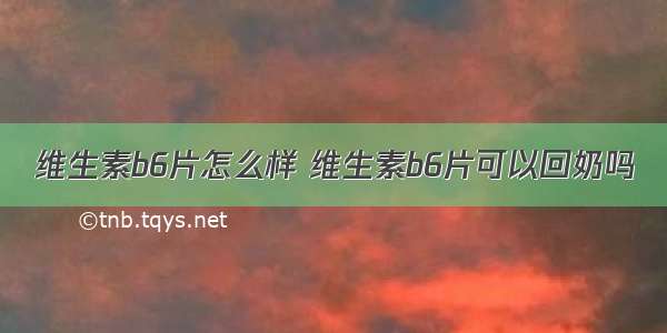 维生素b6片怎么样 维生素b6片可以回奶吗