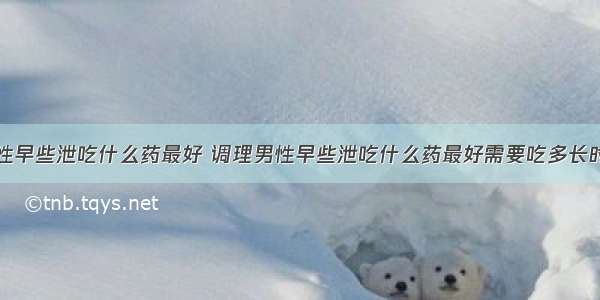 调理男性早些泄吃什么药最好 调理男性早些泄吃什么药最好需要吃多长时间才好