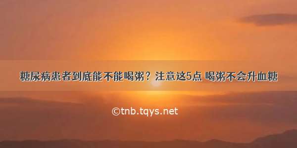 糖尿病患者到底能不能喝粥？注意这5点 喝粥不会升血糖