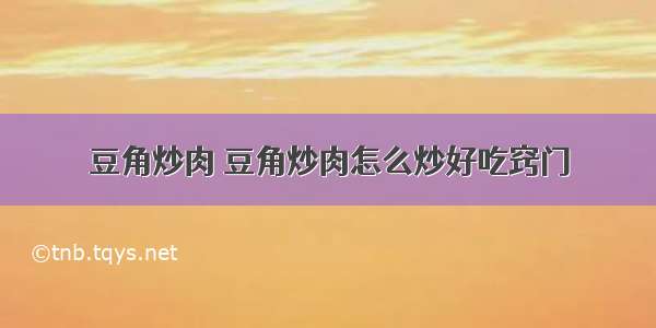 豆角炒肉 豆角炒肉怎么炒好吃窍门