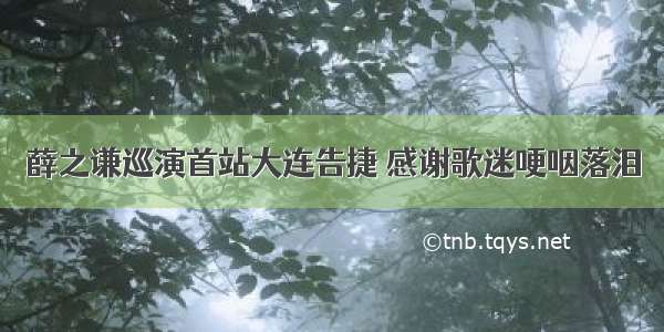 薛之谦巡演首站大连告捷 感谢歌迷哽咽落泪