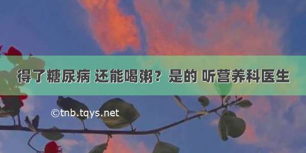 得了糖尿病 还能喝粥？是的 听营养科医生