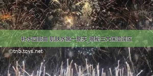 补水四部曲 肌肤水嫩一整天_揭秘三大保湿误区