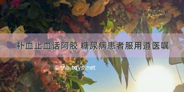 补血止血话阿胶 糖尿病患者服用遵医嘱