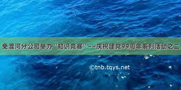 免渡河分公司举办“知识竞赛”——庆祝建党99周年系列活动之二