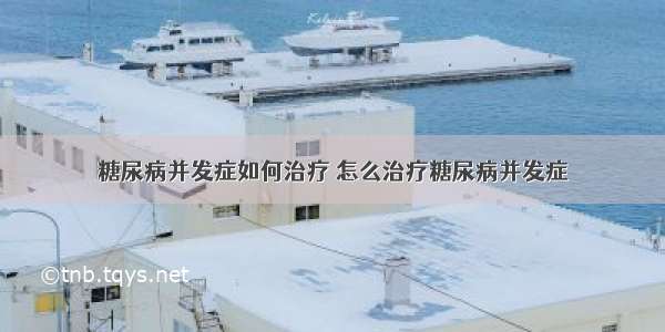 糖尿病并发症如何治疗 怎么治疗糖尿病并发症