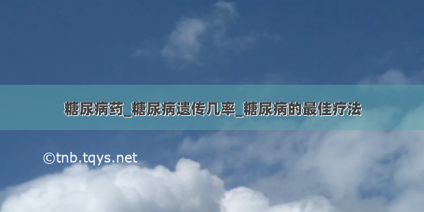 糖尿病药_糖尿病遗传几率_糖尿病的最佳疗法