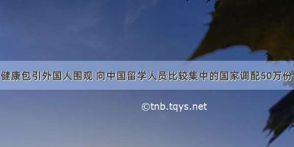 留学生发健康包引外国人围观 向中国留学人员比较集中的国家调配50万份“健康包”