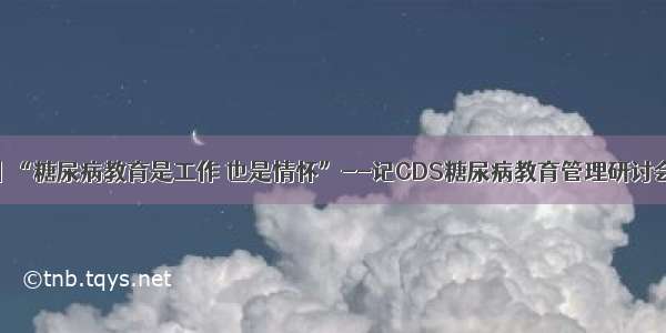 感悟丨“糖尿病教育是工作 也是情怀”--记CDS糖尿病教育管理研讨会有感