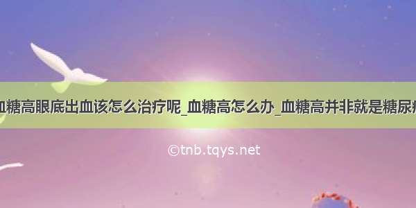 血糖高眼底出血该怎么治疗呢_血糖高怎么办_血糖高并非就是糖尿病