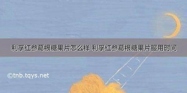 利孚红参葛根糖果片怎么样 利孚红参葛根糖果片服用时间