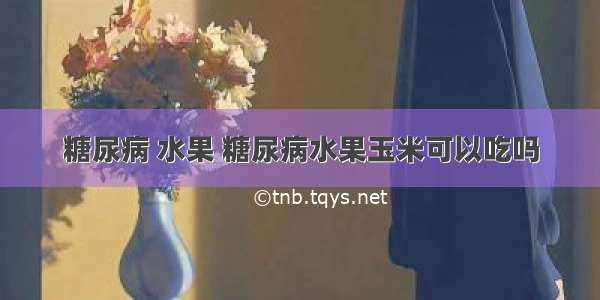 糖尿病 水果 糖尿病水果玉米可以吃吗