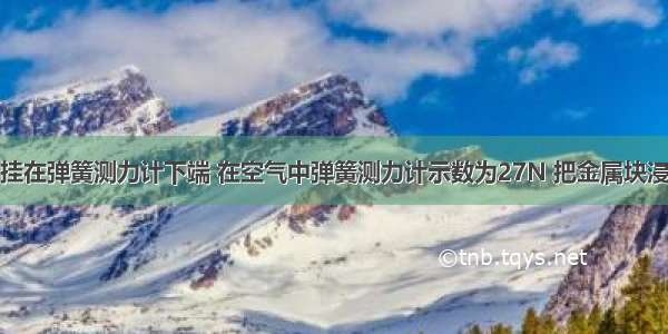 一金属块悬挂在弹簧测力计下端 在空气中弹簧测力计示数为27N 把金属块浸没在水中时