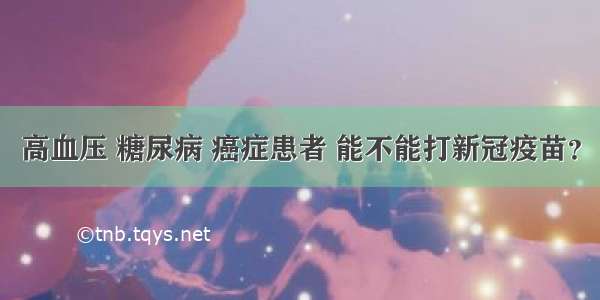 高血压 糖尿病 癌症患者 能不能打新冠疫苗？