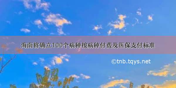 海南将确立100个病种按病种付费及医保支付标准