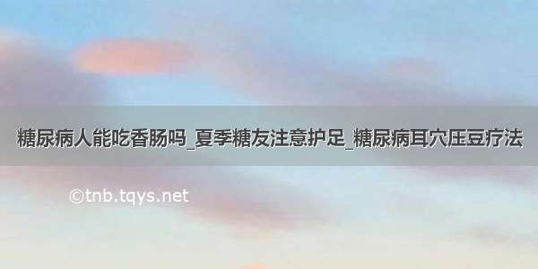 糖尿病人能吃香肠吗_夏季糖友注意护足_糖尿病耳穴压豆疗法