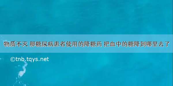 物质不灭 那糖尿病患者使用的降糖药 把血中的糖降到哪里去了