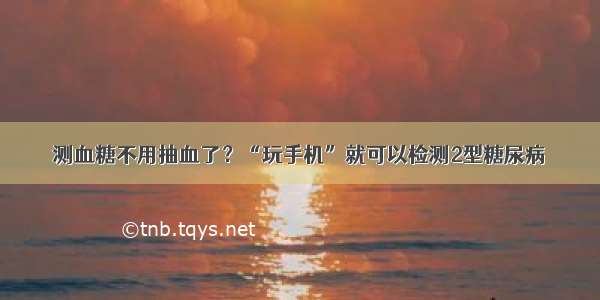 测血糖不用抽血了？“玩手机”就可以检测2型糖尿病