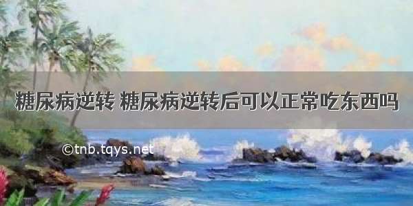 糖尿病逆转 糖尿病逆转后可以正常吃东西吗