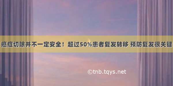 癌症切除并不一定安全！超过50%患者复发转移 预防复发很关键