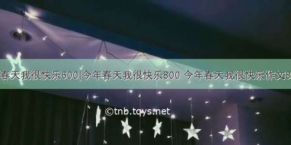 今年春天我很快乐600|今年春天我很快乐800 今年春天我很快乐作文800字