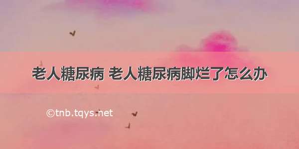 老人糖尿病 老人糖尿病脚烂了怎么办