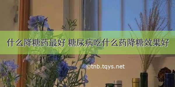 什么降糖药最好 糖尿病吃什么药降糖效果好