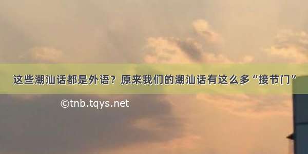 这些潮汕话都是外语？原来我们的潮汕话有这么多“接节门”