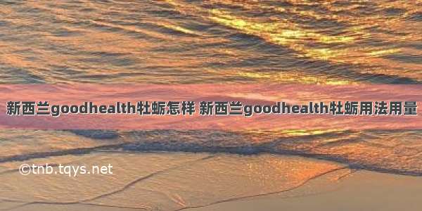 新西兰goodhealth牡蛎怎样 新西兰goodhealth牡蛎用法用量