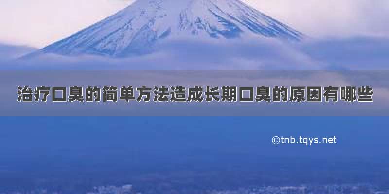 治疗口臭的简单方法造成长期口臭的原因有哪些