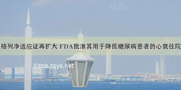 达格列净适应证再扩大 FDA批准其用于降低糖尿病患者的心衰住院率