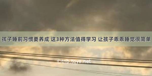 孩子睡前习惯要养成 这3种方法值得学习 让孩子乖乖睡觉很简单