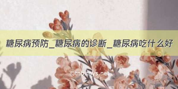 糖尿病预防_糖尿病的诊断_糖尿病吃什么好