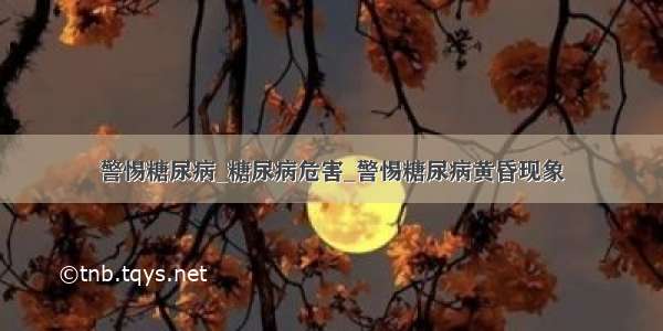 警惕糖尿病_糖尿病危害_警惕糖尿病黄昏现象