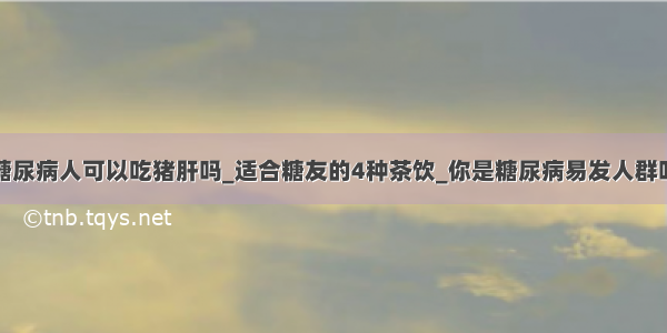 糖尿病人可以吃猪肝吗_适合糖友的4种茶饮_你是糖尿病易发人群吗