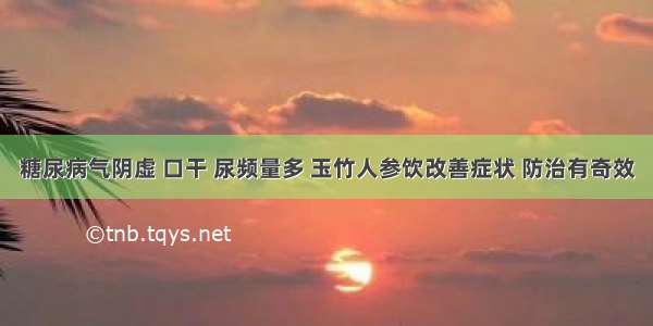 糖尿病气阴虚 口干 尿频量多 玉竹人参饮改善症状 防治有奇效