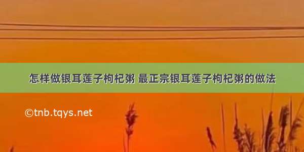 怎样做银耳莲子枸杞粥 最正宗银耳莲子枸杞粥的做法