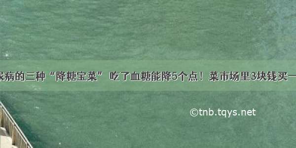 糖尿病的三种“降糖宝菜” 吃了血糖能降5个点！菜市场里3块钱买一堆！