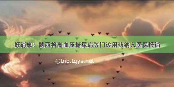 好消息！陕西将高血压糖尿病等门诊用药纳入医保报销