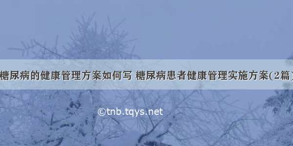 糖尿病的健康管理方案如何写 糖尿病患者健康管理实施方案(2篇)