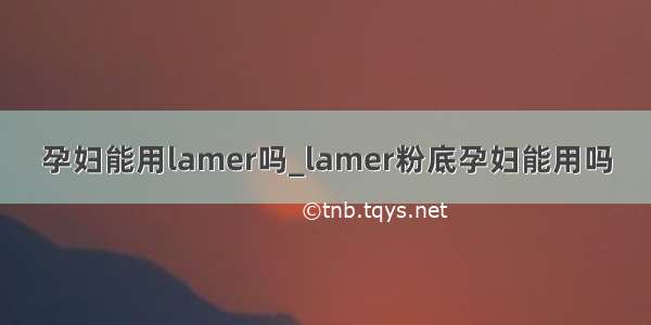 孕妇能用lamer吗_lamer粉底孕妇能用吗