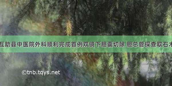 互助县中医院外科顺利完成首例双镜下胆囊切除 胆总管探查取石术