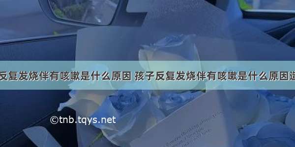 孩子反复发烧伴有咳嗽是什么原因 孩子反复发烧伴有咳嗽是什么原因造成的