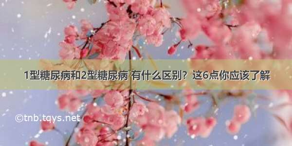 1型糖尿病和2型糖尿病 有什么区别？这6点你应该了解