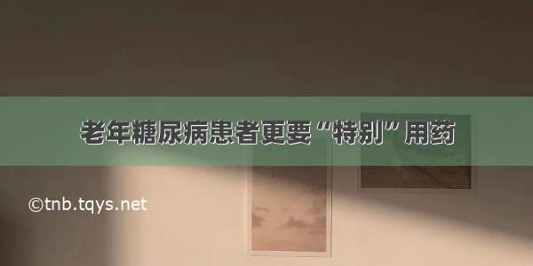 老年糖尿病患者更要“特别”用药