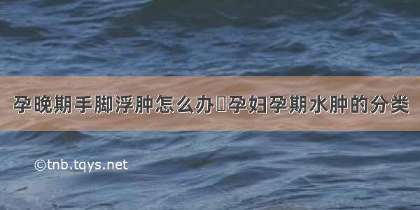 孕晚期手脚浮肿怎么办	孕妇孕期水肿的分类