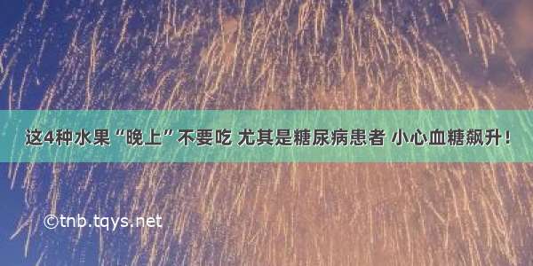 这4种水果“晚上”不要吃 尤其是糖尿病患者 小心血糖飙升！