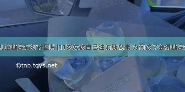 [儿童糖尿病打针图片]11岁女孩自己注射胰岛素 为何孩子会得糖尿病